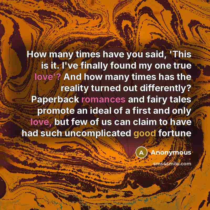 “How many times have you said, 'This is it. I've finally found my one true love'? And how many times has the reality turned out differently? Paperback romances and fairy tales promote an ideal of a first and only love, but few of us can claim to have had such uncomplicated good fortune” quote by Anonymous
