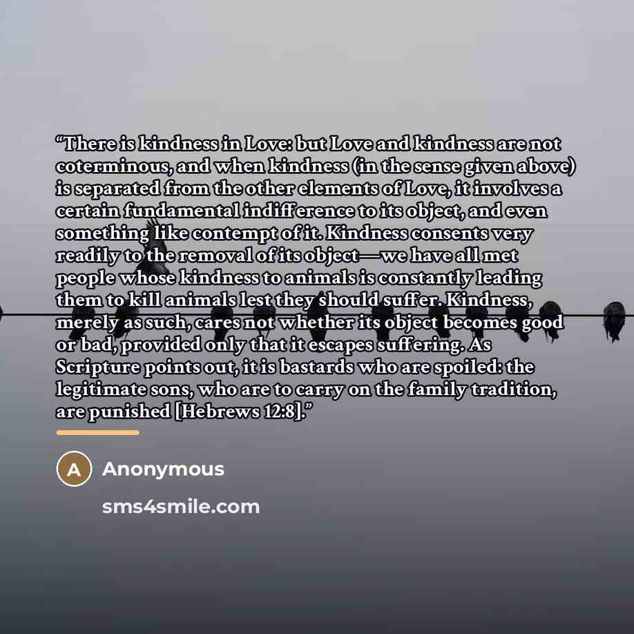 “There is kindness in Love: but Love and kindness are not coterminous, and when kindness (in the sense given above) is separated from the other elements of Love, it involves a certain fundamental indifference to its object, and even something like contempt of it. Kindness consents very readily to…” quote by Anonymous