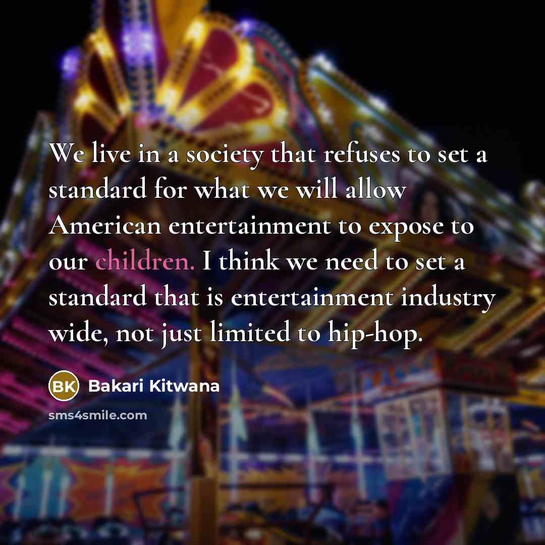 “We live in a society that refuses to set a standard for what we will allow American entertainment to expose to our children. I think we need to set a standard that is entertainment industry wide, not just limited to hip-hop.” quote by Bakari Kitwana