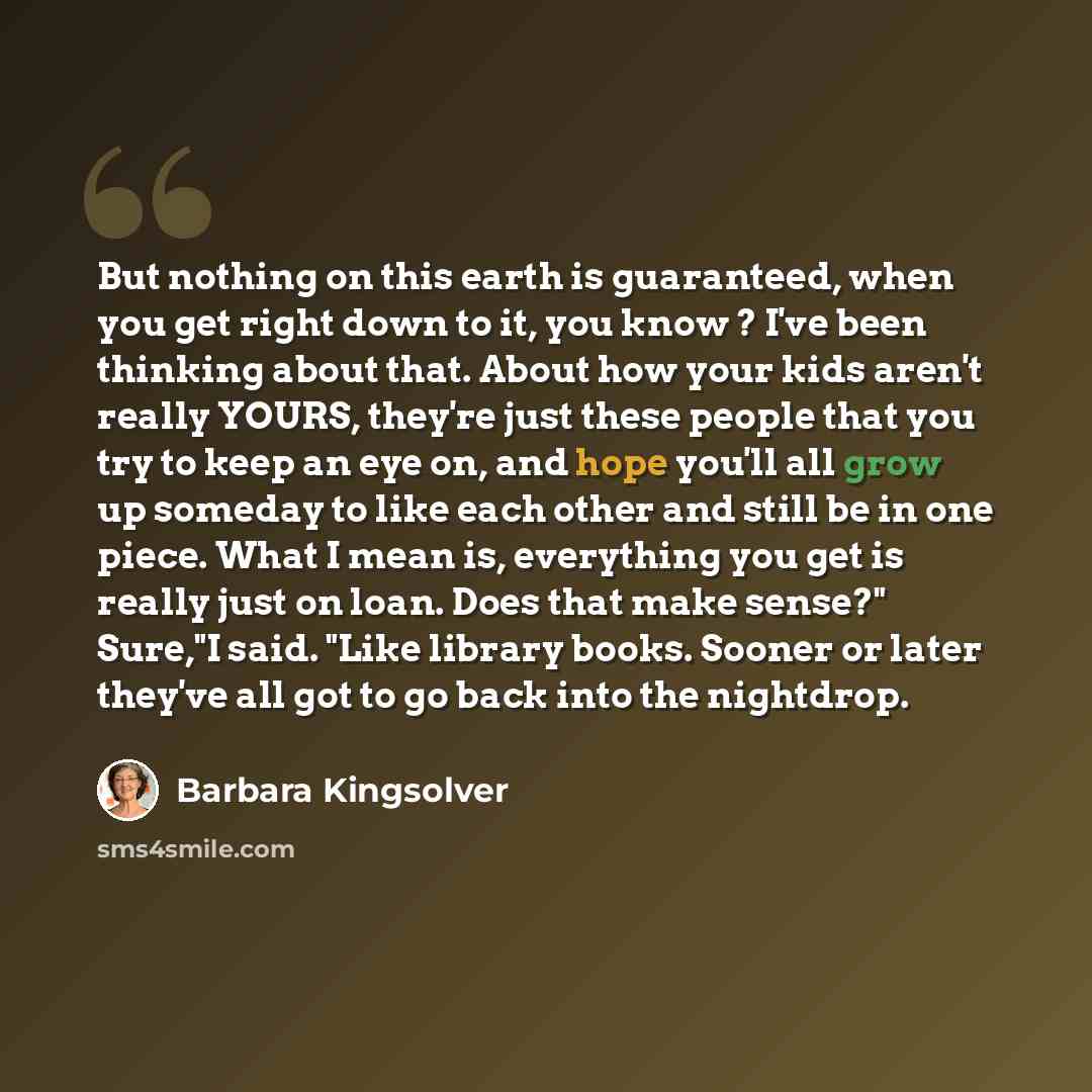 “But nothing on this earth is guaranteed, when you get right down to it, you know ? I've been thinking about that. About how your kids aren't really YOURS, they're just these people that you try to keep an eye on, and hope you'll all grow up someday to like each other and still be in one piece…” quote by Barbara Kingsolver