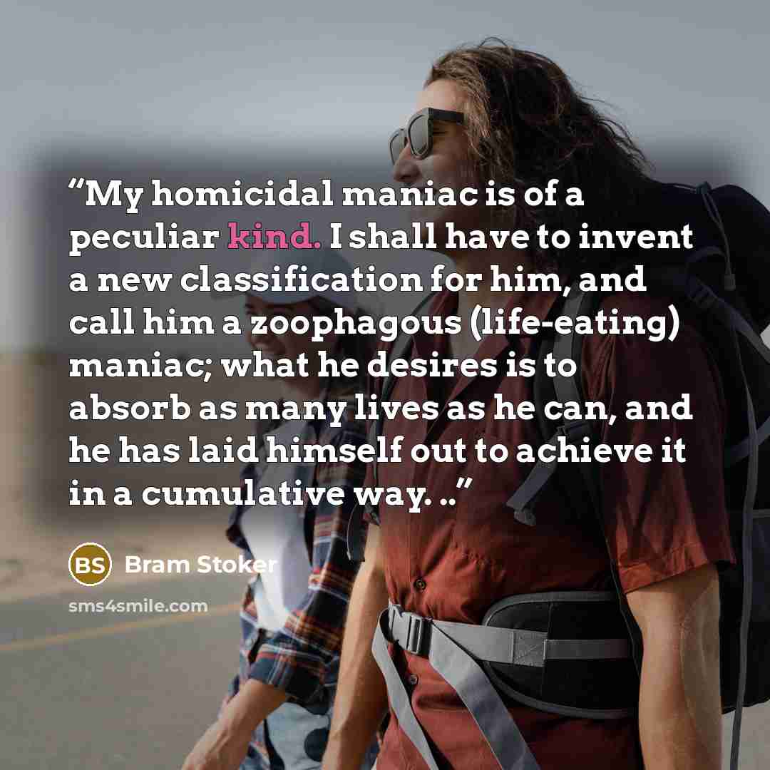 “My homicidal maniac is of a peculiar kind. I shall have to invent a new classification for him, and call him a zoophagous (life-eating) maniac; what he desires is to absorb as many lives as he can, and he has laid himself out to achieve it in a cumulative way. ..” quote by Bram Stoker
