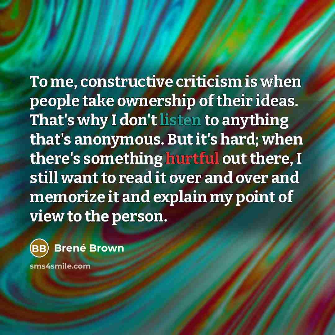 “To me, constructive criticism is when people take ownership of their ideas. That's why I don't listen to anything that's anonymous. But it's hard; when there's something hurtful out there, I still want to read it over and over and memorize it and explain my point of view to the person.” quote by Brene Brown