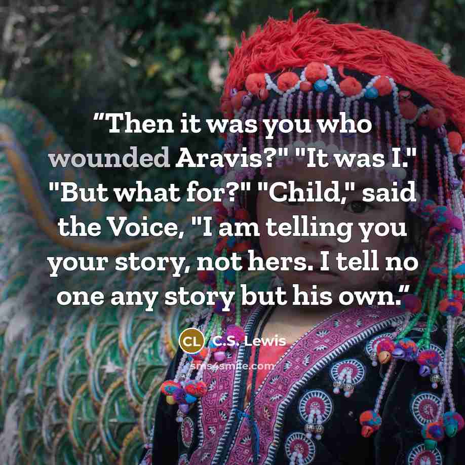 “Then it was you who wounded Aravis?" "It was I." "But what for?" "Child," said the Voice, "I am telling you your story, not hers. I tell no one any story but his own.” quote by C.S. Lewis