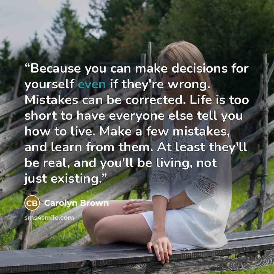 “Because you can make decisions for yourself even if they're wrong. Mistakes can be corrected. Life is too short to have everyone else tell you how to live. Make a few mistakes, and learn from them. At least they'll be real, and you'll be living, not just existing.” quote by Carolyn Brown