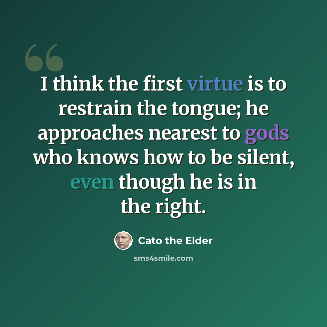 “I think the first virtue is to restrain the tongue; he approaches nearest to gods who knows how to be silent, even though he is in the right.” quote by Cato the Elder