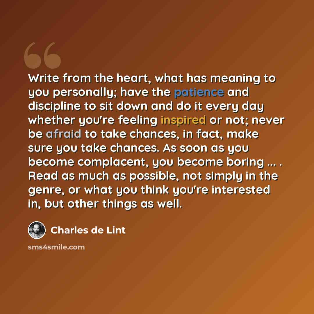 “Write from the heart, what has meaning to you personally; have the patience and discipline to sit down and do it every day whether you're feeling inspired or not; never be afraid to take chances, in fact, make sure you take chances. As soon as you become complacent, you become boring ... . Read as…” quote by Charles de Lint