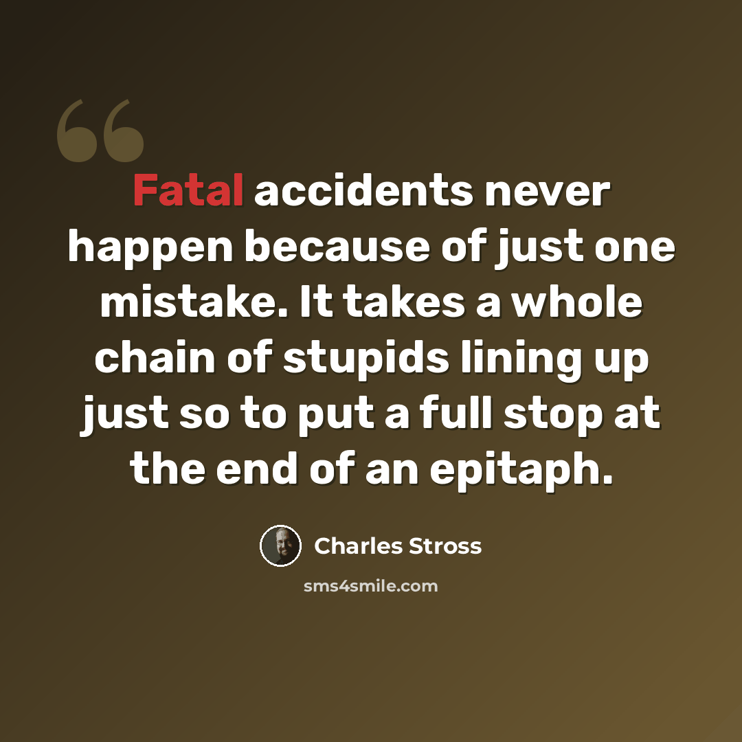 “Fatal accidents never happen because of just one mistake. It takes a whole chain of stupids lining up just so to put a full stop at the end of an epitaph.” quote by Charles Stross