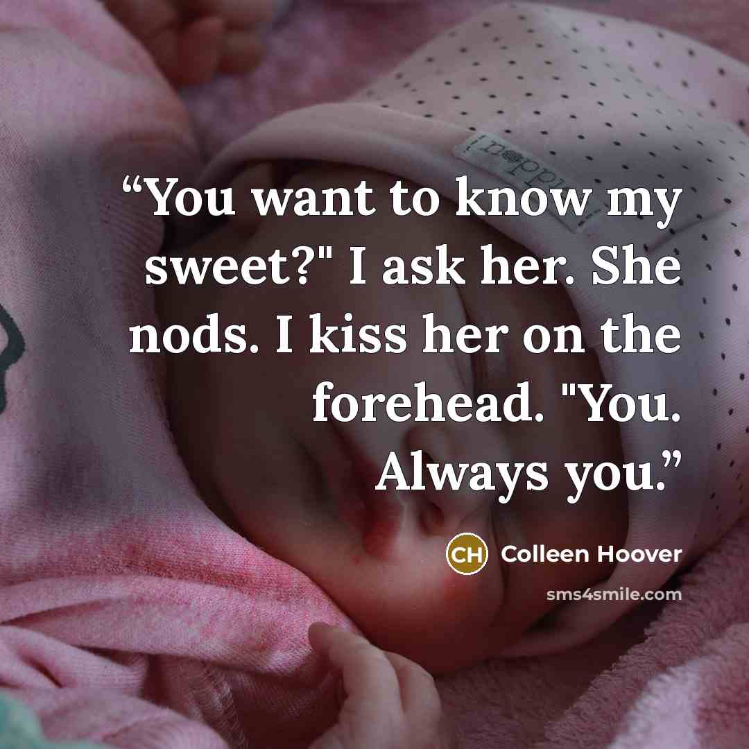 “You want to know my sweet?" I ask her. She nods. I kiss her on the forehead. "You. Always you.” quote by Colleen Hoover
