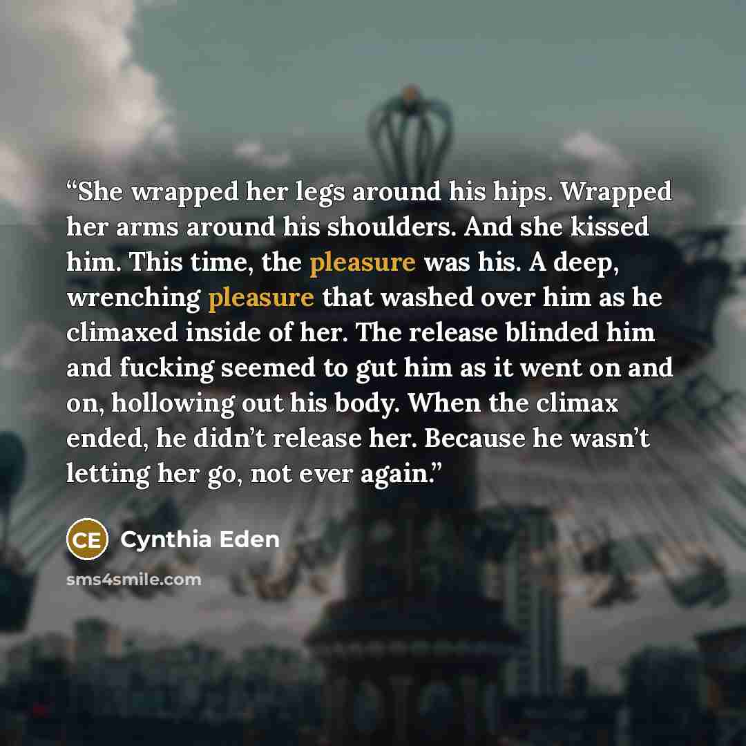 “She wrapped her legs around his hips. Wrapped her arms around his shoulders. And she kissed him. This time, the pleasure was his. A deep, wrenching pleasure that washed over him as he climaxed inside of her. The release blinded him and fucking seemed to gut him as it went on and on, hollowing out…” quote by Cynthia Eden