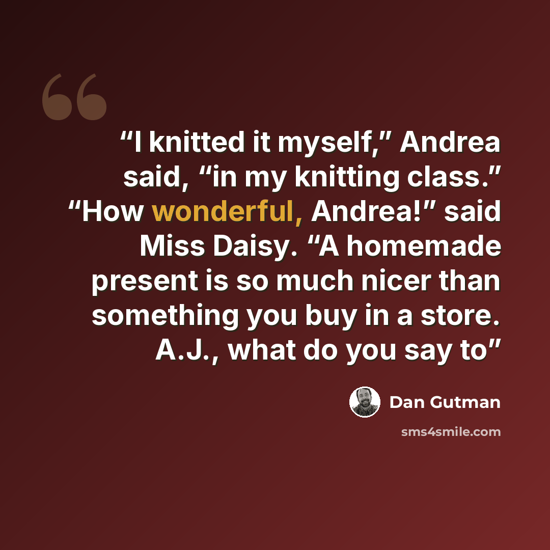 “I knitted it myself,” Andrea said, “in my knitting class.” “How wonderful, Andrea!” said Miss Daisy. “A homemade present is so much nicer than something you buy in a store. A.J., what do you say to” quote by Dan Gutman