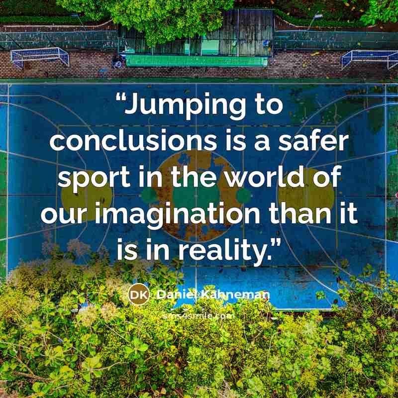 “Jumping to conclusions is a safer sport in the world of our imagination than it is in reality.” quote by Daniel Kahneman
