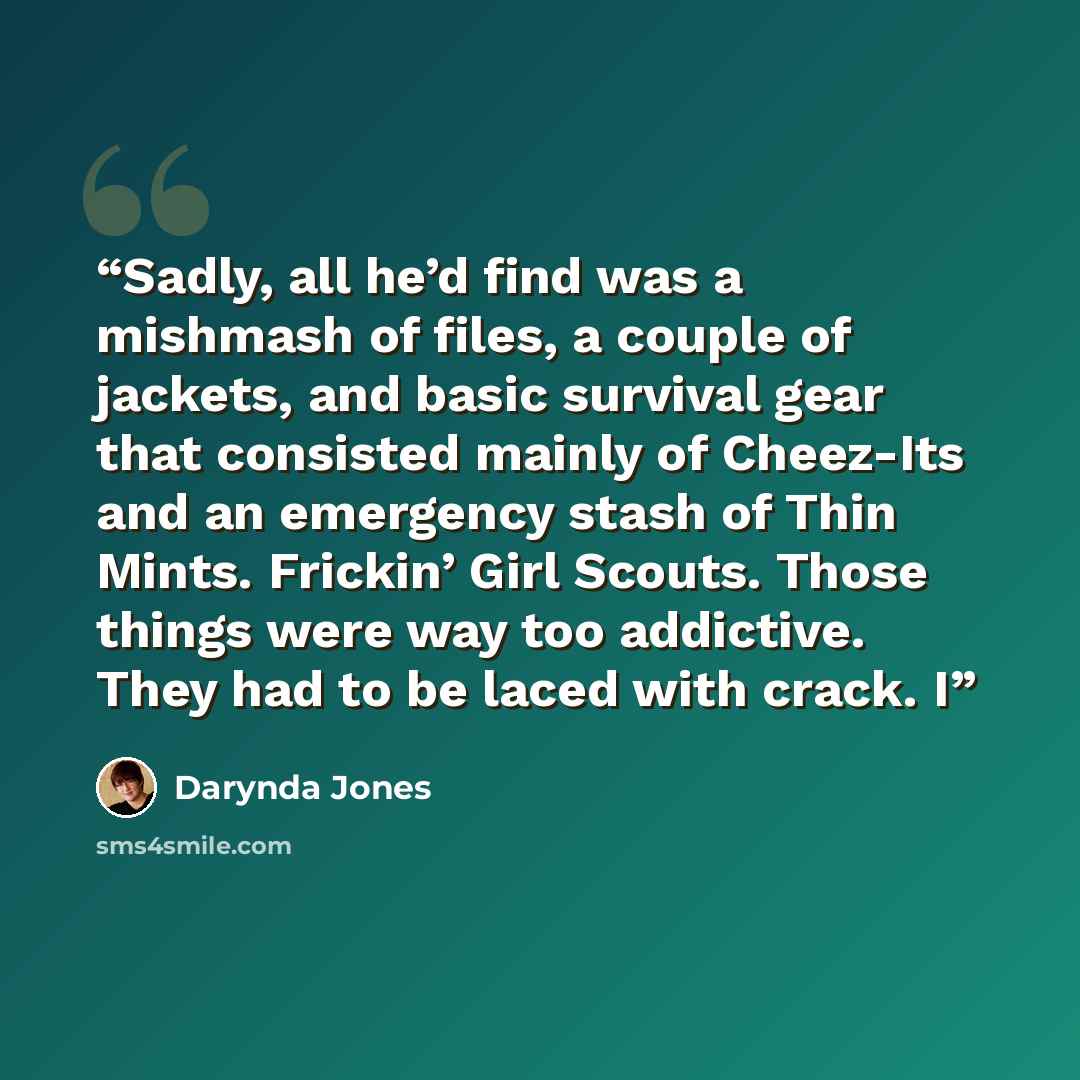 “Sadly, all he’d find was a mishmash of files, a couple of jackets, and basic survival gear that consisted mainly of Cheez-Its and an emergency stash of Thin Mints. Frickin’ Girl Scouts. Those things were way too addictive. They had to be laced with crack. I” quote by Darynda Jones