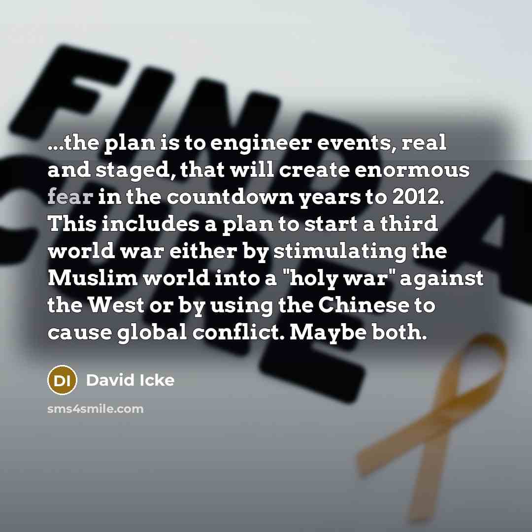“...the plan is to engineer events, real and staged, that will create enormous fear in the countdown years to 2012. This includes a plan to start a third world war either by stimulating the Muslim world into a "holy war" against the West or by using the Chinese to cause global conflict. Maybe both.” quote by David Icke