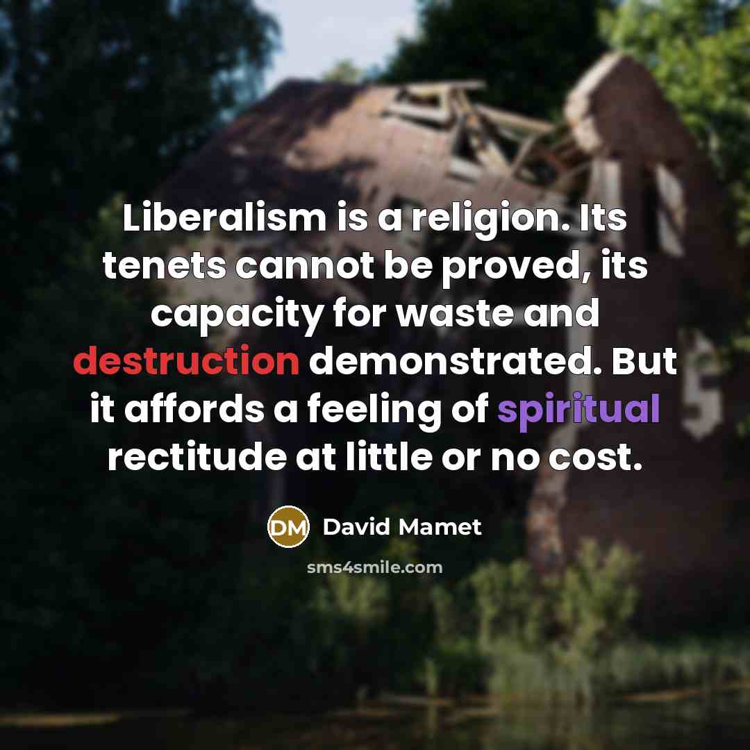 “Liberalism is a religion. Its tenets cannot be proved, its capacity for waste and destruction demonstrated. But it affords a feeling of spiritual rectitude at little or no cost.” quote by David Mamet