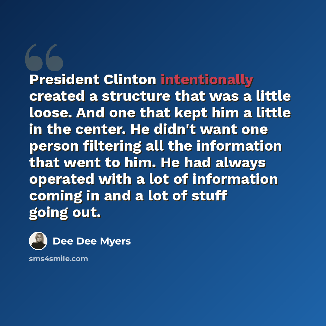 “President Clinton intentionally created a structure that was a little loose. And one that kept him a little in the center. He didn't want one person filtering all the information that went to him. He had always operated with a lot of information coming in and a lot of stuff going out.” quote by Dee Dee Myers