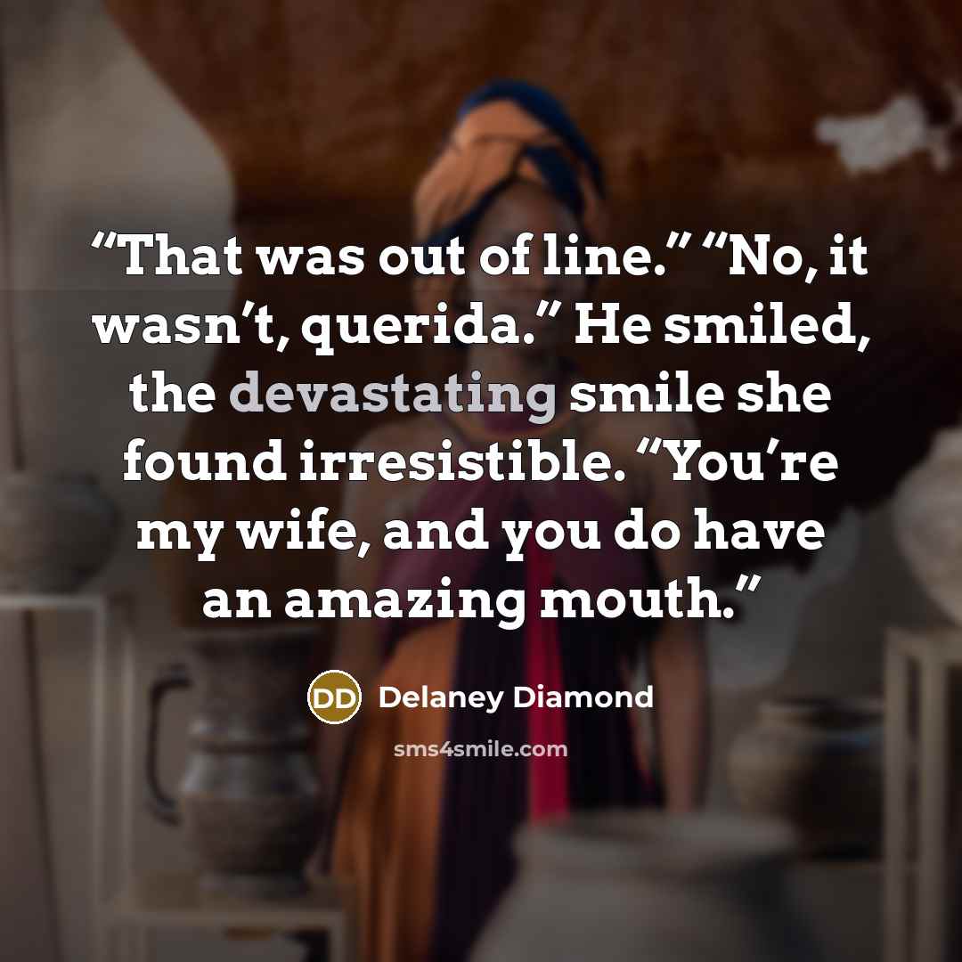 “That was out of line.” “No, it wasn’t, querida.” He smiled, the devastating smile she found irresistible. “You’re my wife, and you do have an amazing mouth.” quote by Delaney Diamond