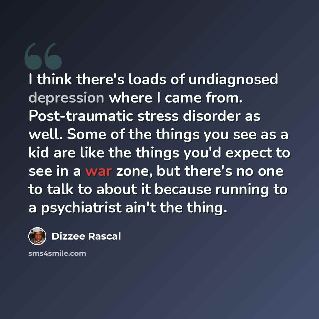 “I think there's loads of undiagnosed depression where I came from. Post-traumatic stress disorder as well. Some of the things you see as a kid are like the things you'd expect to see in a war zone, but there's no one to talk to about it because running to a psychiatrist ain't the thing.” quote by Dizzee Rascal