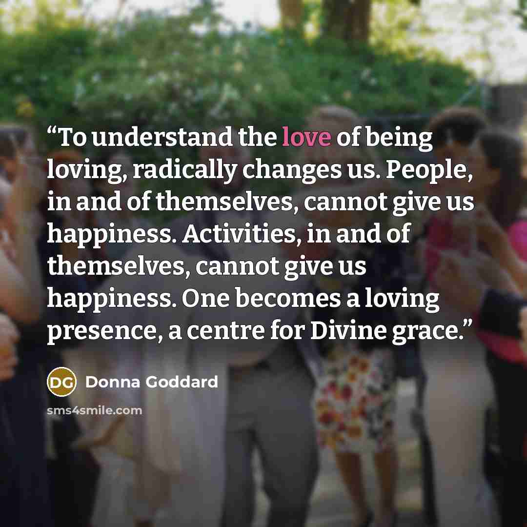 “To understand the love of being loving, radically changes us. People, in and of themselves, cannot give us happiness. Activities, in and of themselves, cannot give us happiness. One becomes a loving presence, a centre for Divine grace.” quote by Donna Goddard