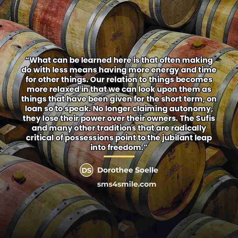 “What can be learned here is that often making do with less means having more energy and time for other things. Our relation to things becomes more relaxed in that we can look upon them as things that have been given for the short term, on loan so to speak. No longer claiming autonomy, they lose…” quote by Dorothee Soelle