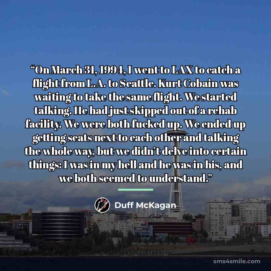 “On March 31, 1994, I went to LAX to catch a flight from L.A. to Seattle. Kurt Cobain was waiting to take the same flight. We started talking. He had just skipped out of a rehab facility. We were both fucked up. We ended up getting seats next to each other and talking the whole way, but we didn’t…” quote by Duff McKagan