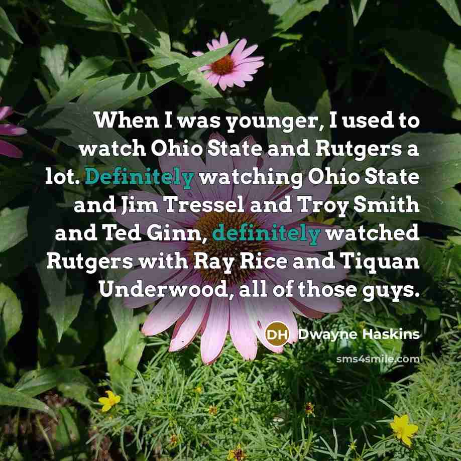 “When I was younger, I used to watch Ohio State and Rutgers a lot. Definitely watching Ohio State and Jim Tressel and Troy Smith and Ted Ginn, definitely watched Rutgers with Ray Rice and Tiquan Underwood, all of those guys.” quote by Dwayne Haskins