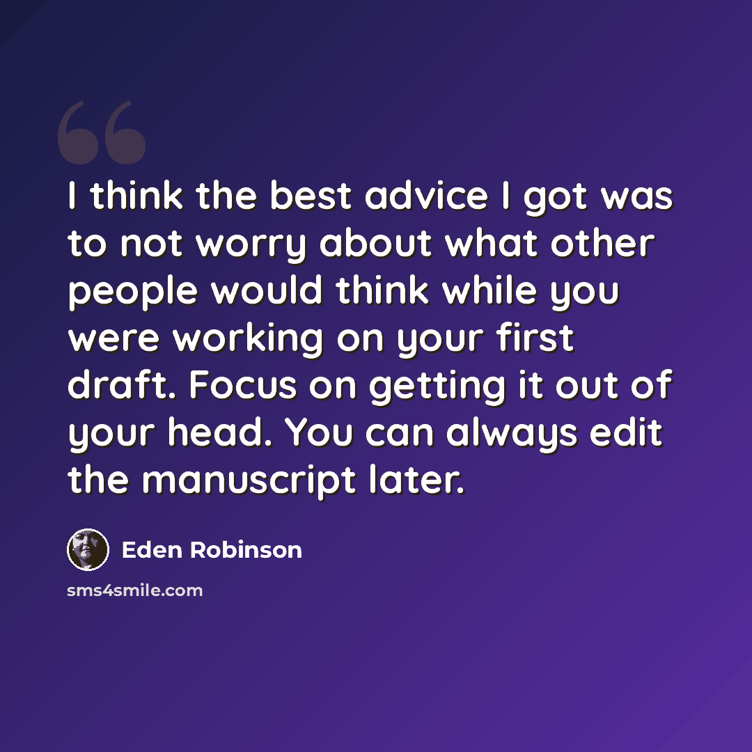 “I think the best advice I got was to not worry about what other people would think while you were working on your first draft. Focus on getting it out of your head. You can always edit the manuscript later.” quote by Eden Robinson