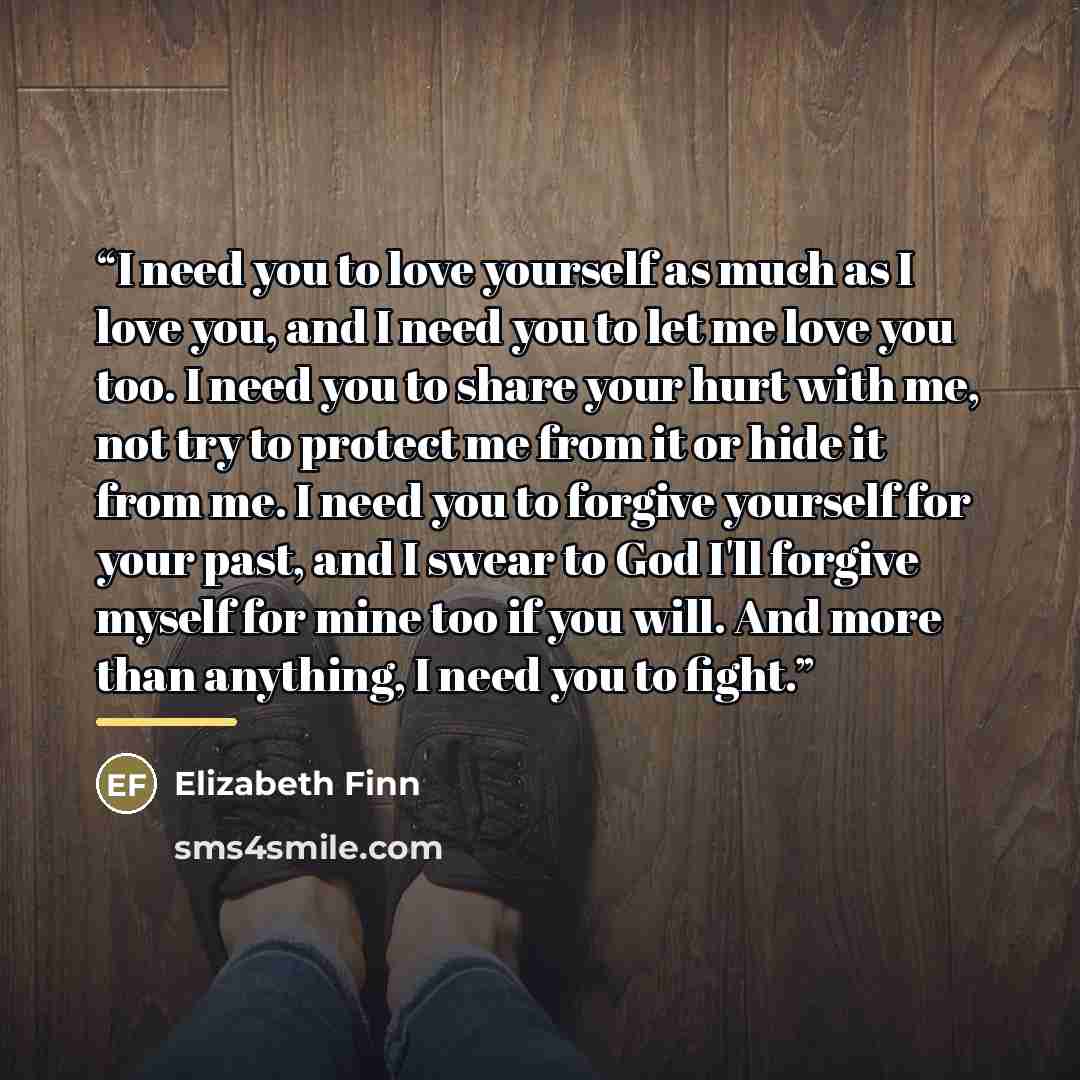 “I need you to love yourself as much as I love you, and I need you to let me love you too. I need you to share your hurt with me, not try to protect me from it or hide it from me. I need you to forgive yourself for your past, and I swear to God I'll forgive myself for mine too if you will. And more…” quote by Elizabeth Finn