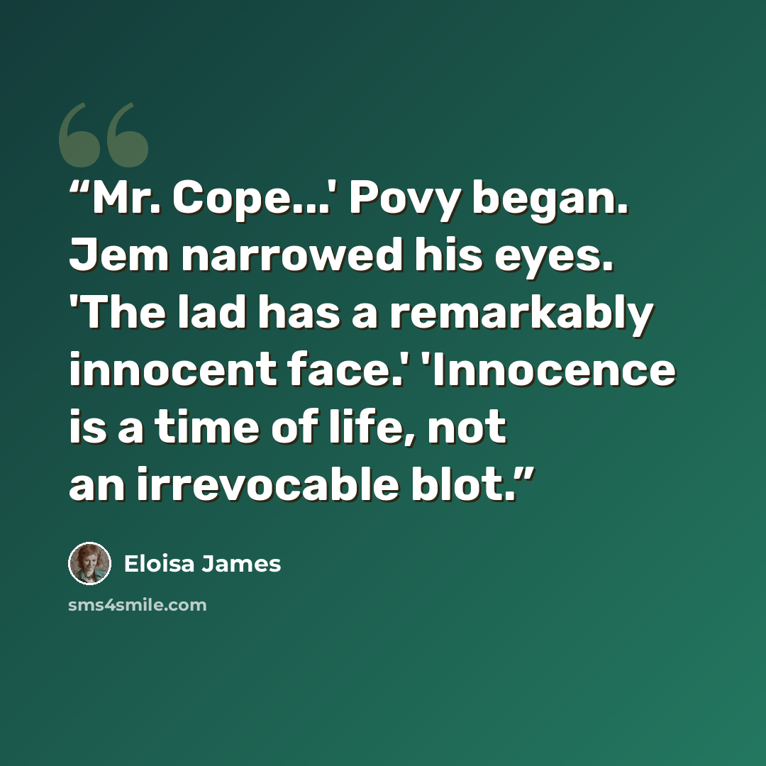 “Mr. Cope...' Povy began. Jem narrowed his eyes. 'The lad has a remarkably innocent face.' 'Innocence is a time of life, not an irrevocable blot.” quote by Eloisa James