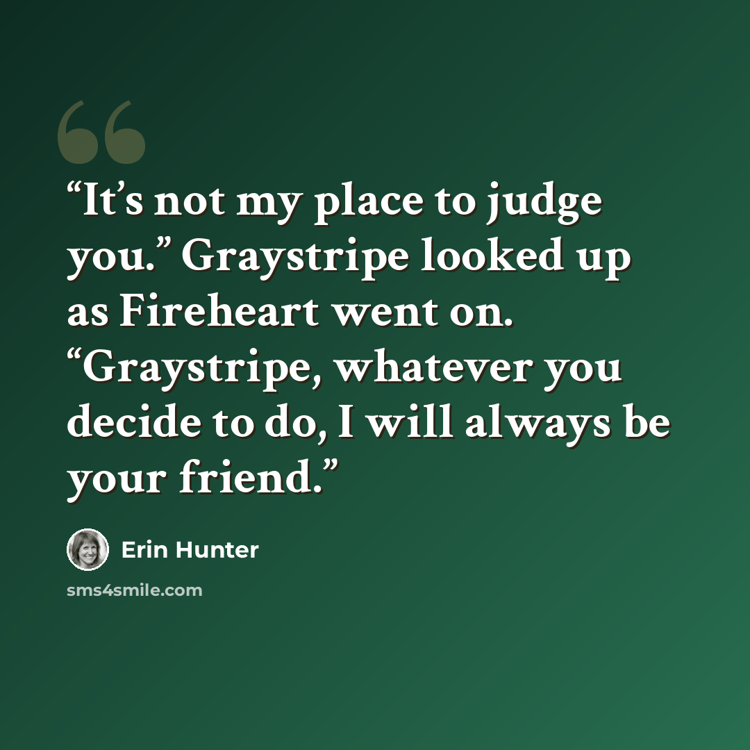 “It’s not my place to judge you.” Graystripe looked up as Fireheart went on. “Graystripe, whatever you decide to do, I will always be your friend.” quote by Erin Hunter