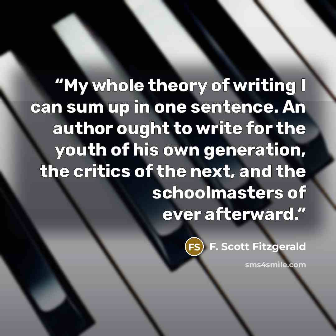“My whole theory of writing I can sum up in one sentence. An author ought to write for the youth of his own generation, the critics of the next, and the schoolmasters of ever afterward.” quote by F. Scott Fitzgerald