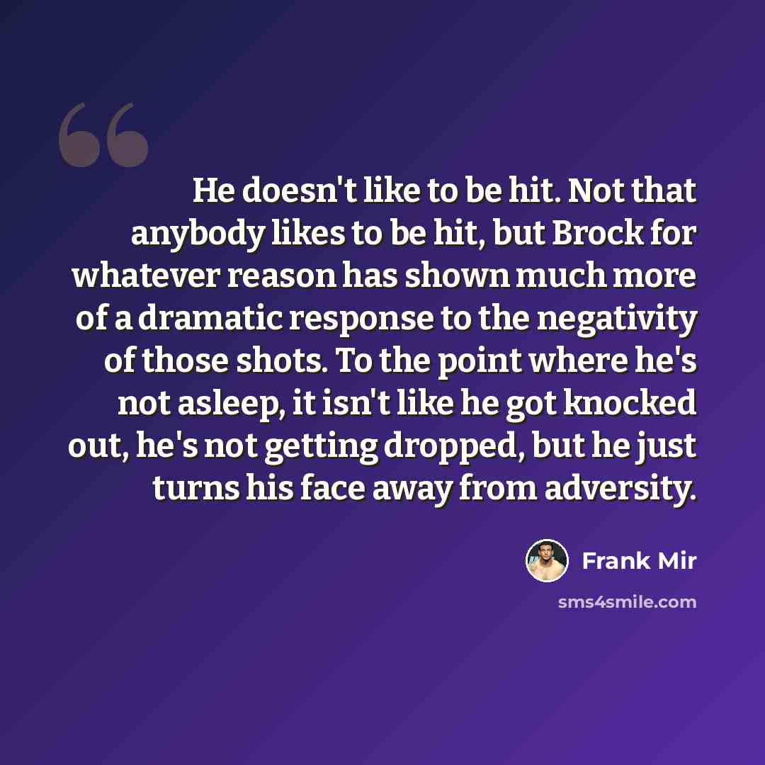 “He doesn't like to be hit. Not that anybody likes to be hit, but Brock for whatever reason has shown much more of a dramatic response to the negativity of those shots. To the point where he's not asleep, it isn't like he got knocked out, he's not getting dropped, but he just turns his face away…” quote by Frank Mir