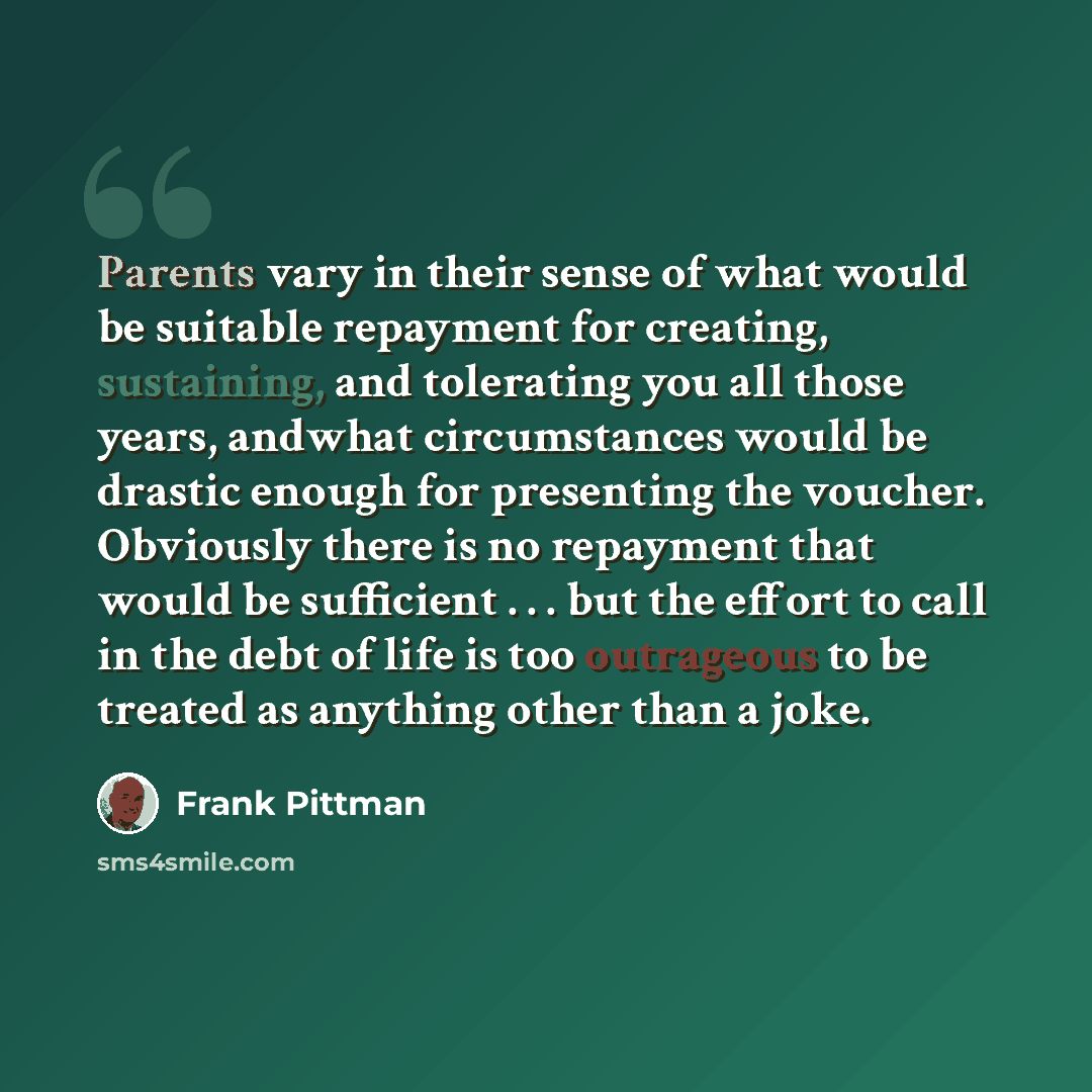 “Parents vary in their sense of what would be suitable repayment for creating, sustaining, and tolerating you all those years, andwhat circumstances would be drastic enough for presenting the voucher. Obviously there is no repayment that would be sufficient . . . but the effort to call in the debt…” quote by Frank Pittman
