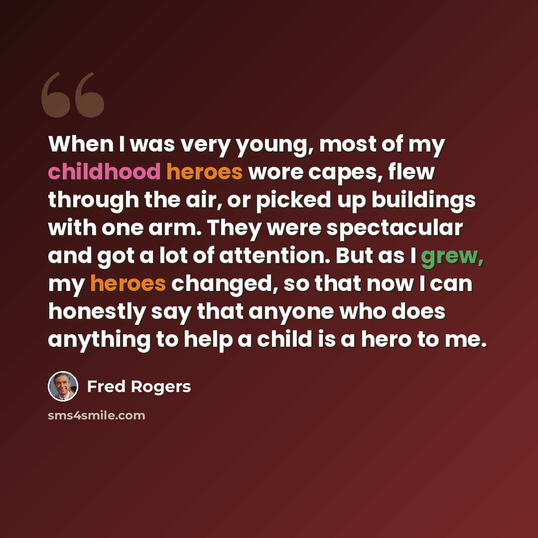“When I was very young, most of my childhood heroes wore capes, flew through the air, or picked up buildings with one arm. They were spectacular and got a lot of attention. But as I grew, my heroes changed, so that now I can honestly say that anyone who does anything to help a child is a hero to me.” quote by Fred Rogers