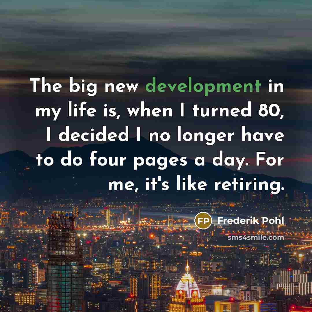 “The big new development in my life is, when I turned 80, I decided I no longer have to do four pages a day. For me, it's like retiring.” quote by Frederik Pohl