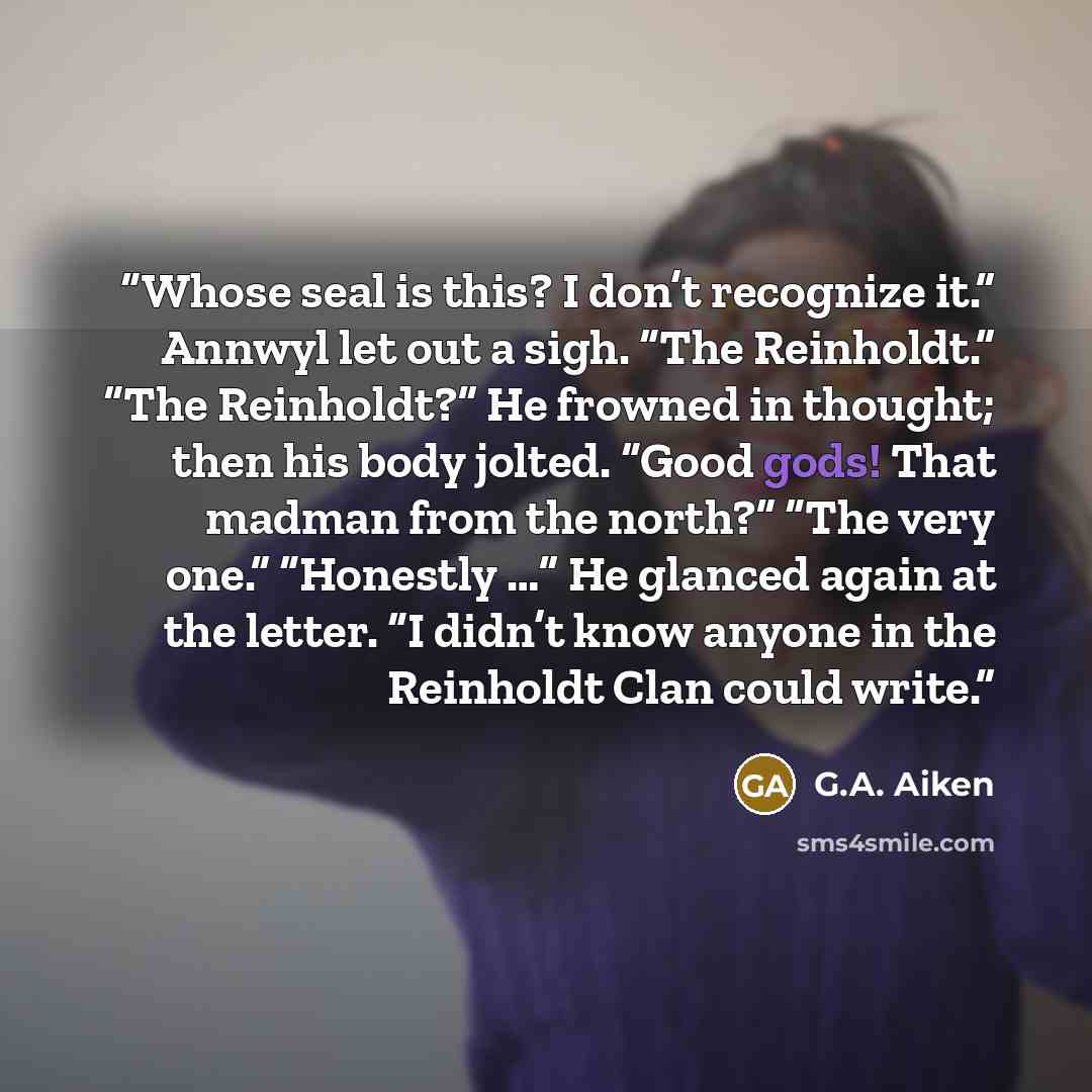 “Whose seal is this? I don’t recognize it.” Annwyl let out a sigh. “The Reinholdt.” “The Reinholdt?” He frowned in thought; then his body jolted. “Good gods! That madman from the north?” “The very one.” “Honestly …” He glanced again at the letter. “I didn’t know anyone in the Reinholdt Clan could…” quote by G.A. Aiken