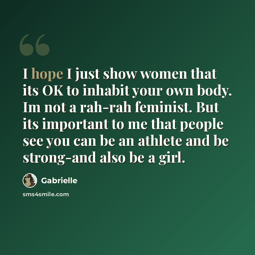 “I hope I just show women that its OK to inhabit your own body. Im not a rah-rah feminist. But its important to me that people see you can be an athlete and be strong-and also be a girl.” quote by Gabrielle