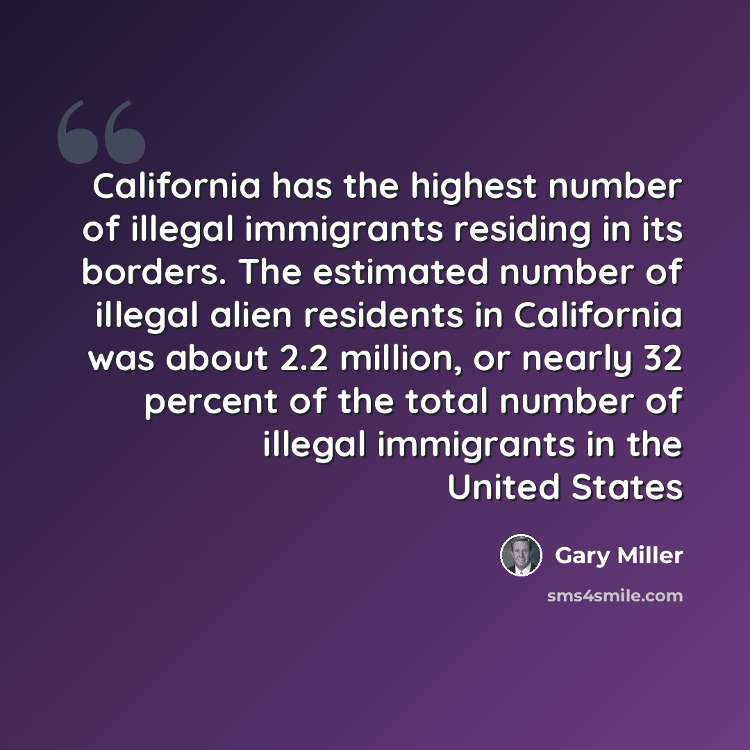 “California has the highest number of illegal immigrants residing in its borders. The estimated number of illegal alien residents in California was about 2.2 million, or nearly 32 percent of the total number of illegal immigrants in the United States” quote by Gary Miller