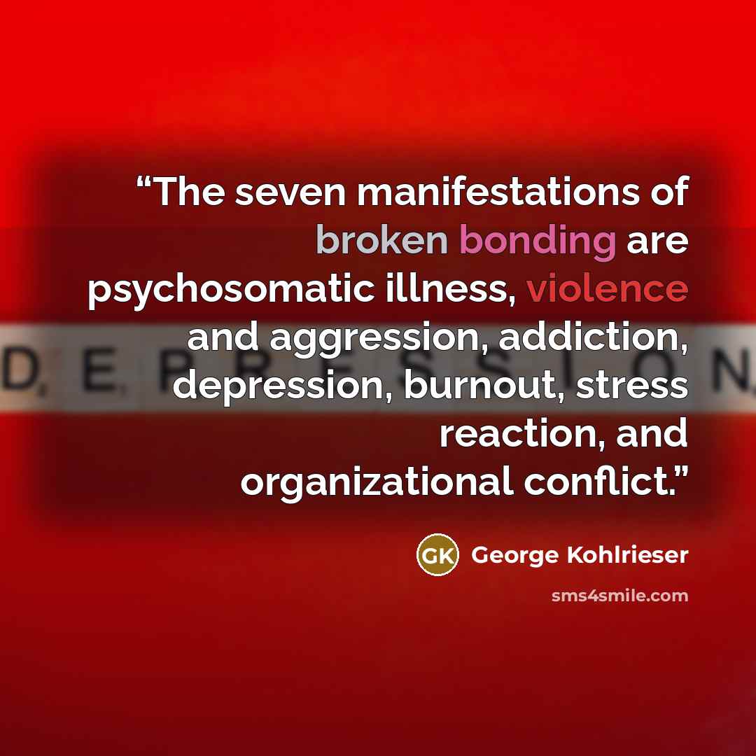 “The seven manifestations of broken bonding are psychosomatic illness, violence and aggression, addiction, depression, burnout, stress reaction, and organizational conflict.” quote by George Kohlrieser