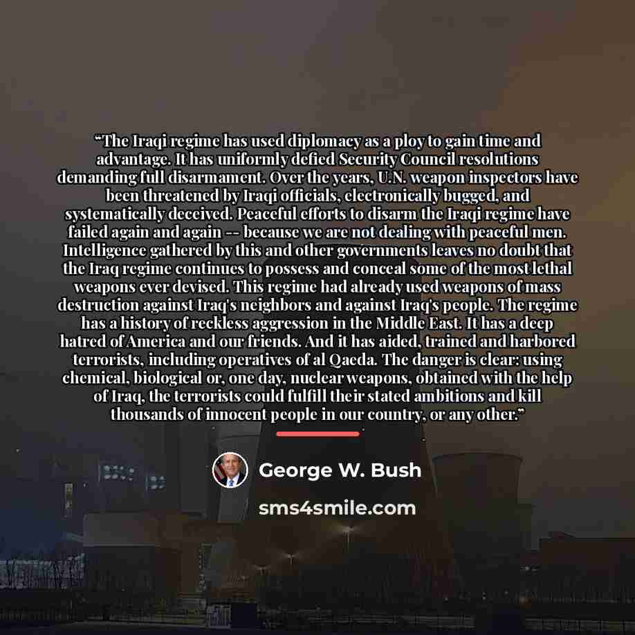“The Iraqi regime has used diplomacy as a ploy to gain time and advantage. It has uniformly defied Security Council resolutions demanding full disarmament. Over the years, U.N. weapon inspectors have been threatened by Iraqi officials, electronically bugged, and systematically deceived. Peaceful…” quote by George W. Bush