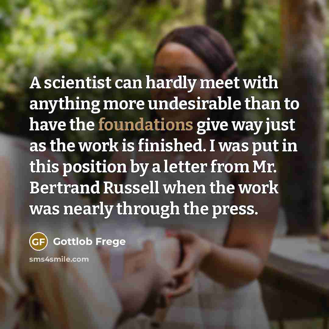 “A scientist can hardly meet with anything more undesirable than to have the foundations give way just as the work is finished. I was put in this position by a letter from Mr. Bertrand Russell when the work was nearly through the press.” quote by Gottlob Frege