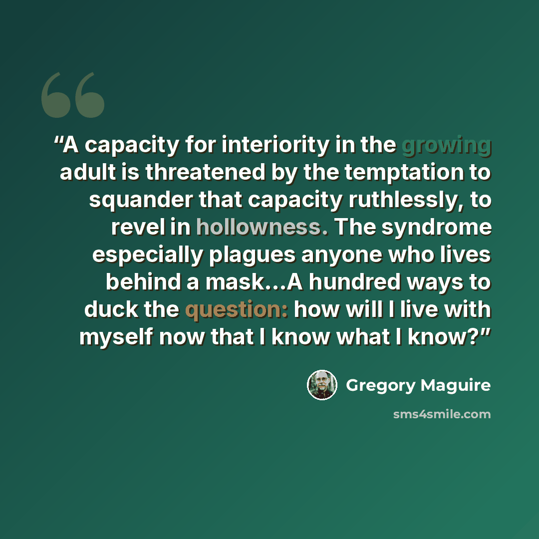 “A capacity for interiority in the growing adult is threatened by the temptation to squander that capacity ruthlessly, to revel in hollowness. The syndrome especially plagues anyone who lives behind a mask...A hundred ways to duck the question: how will I live with myself now that I know what I know?” quote by Gregory Maguire