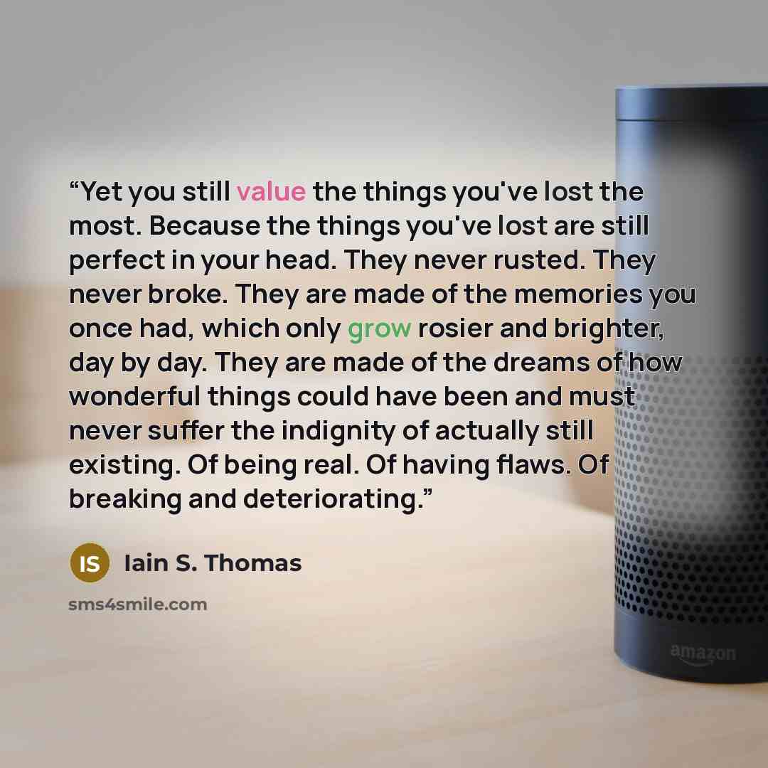 “Yet you still value the things you've lost the most. Because the things you've lost are still perfect in your head. They never rusted. They never broke. They are made of the memories you once had, which only grow rosier and brighter, day by day. They are made of the dreams of how wonderful things…” quote by Iain S. Thomas