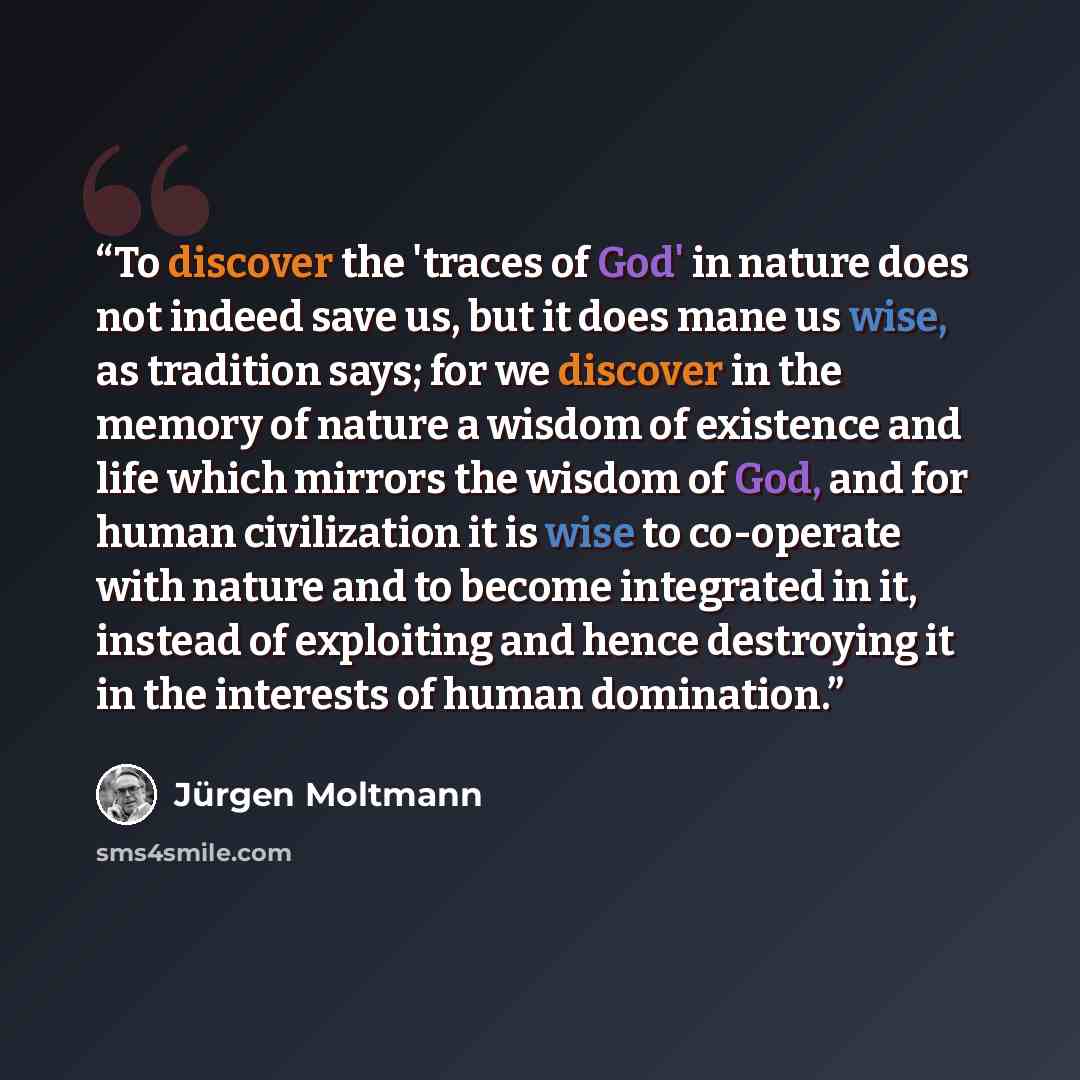“To discover the 'traces of God' in nature does not indeed save us, but it does mane us wise, as tradition says; for we discover in the memory of nature a wisdom of existence and life which mirrors the wisdom of God, and for human civilization it is wise to co-operate with nature and to become…” quote by Jürgen Moltmann