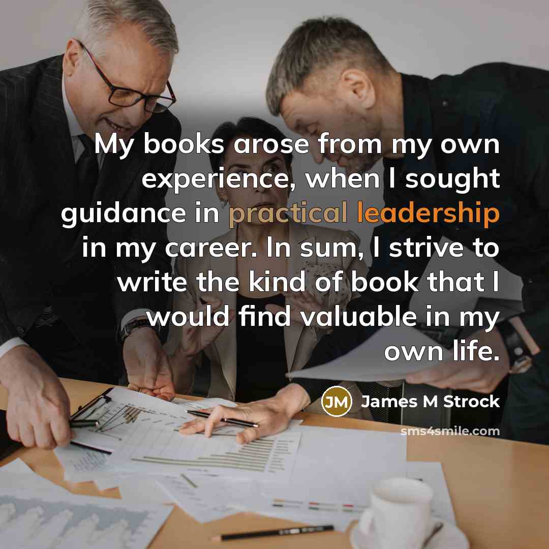 “My books arose from my own experience, when I sought guidance in practical leadership in my career. In sum, I strive to write the kind of book that I would find valuable in my own life.” quote by James M Strock