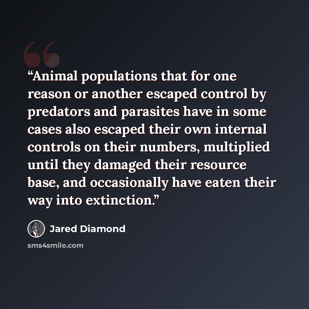 “Animal populations that for one reason or another escaped control by predators and parasites have in some cases also escaped their own internal controls on their numbers, multiplied until they damaged their resource base, and occasionally have eaten their way into extinction.” quote by Jared Diamond