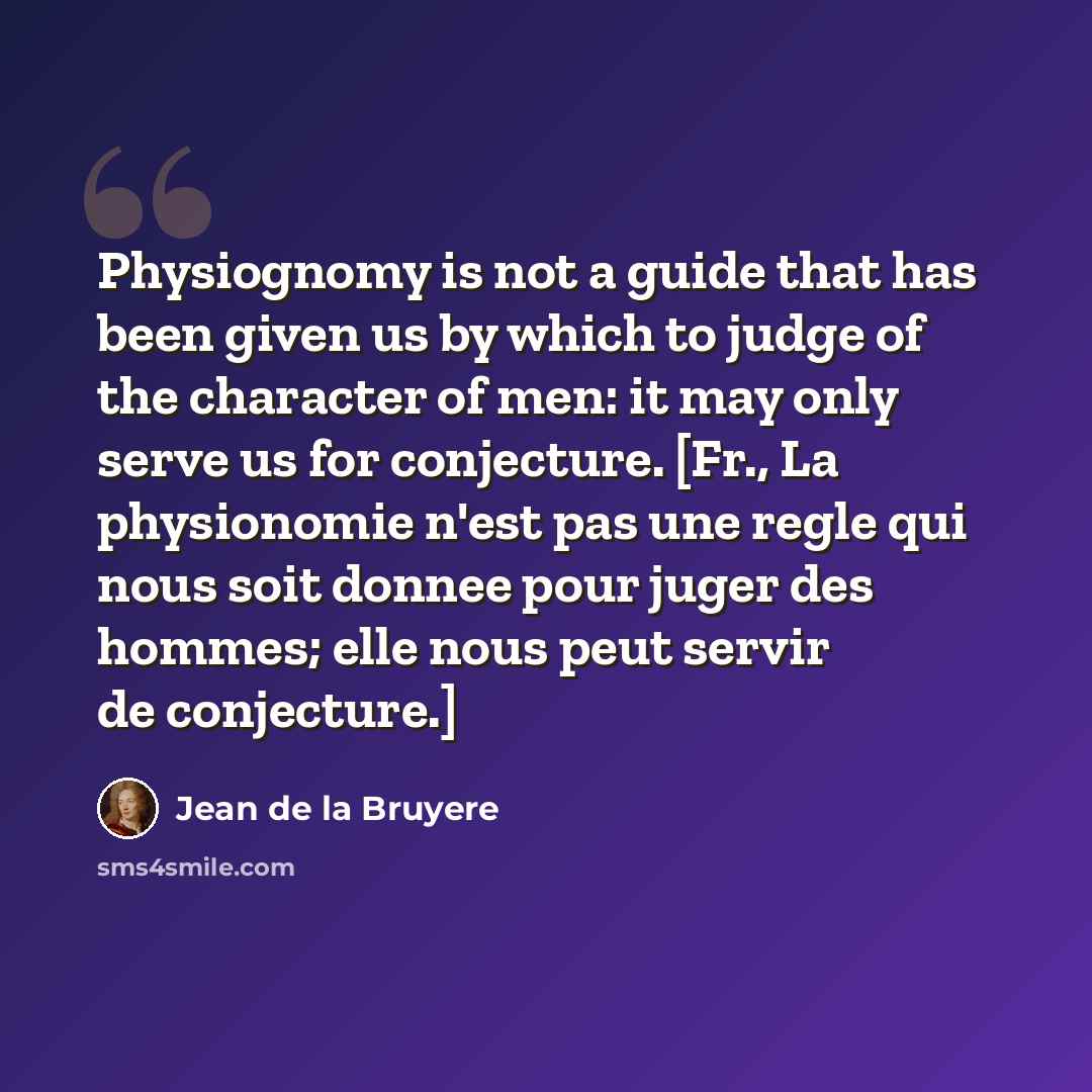 “Physiognomy is not a guide that has been given us by which to judge of the character of men: it may only serve us for conjecture. [Fr., La physionomie n'est pas une regle qui nous soit donnee pour juger des hommes; elle nous peut servir de conjecture.]” quote by Jean de la Bruyere