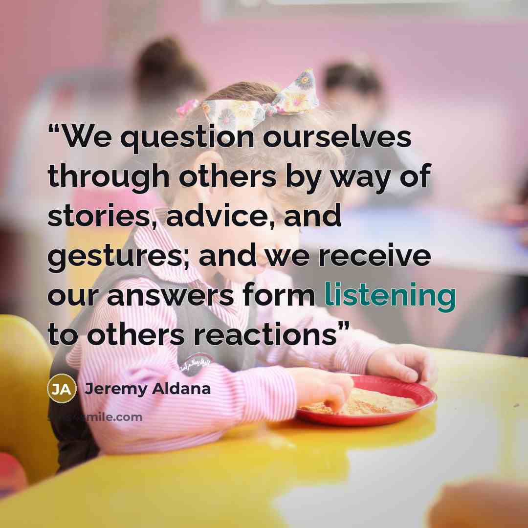 “We question ourselves through others by way of stories, advice, and gestures; and we receive our answers form listening to others reactions” quote by Jeremy Aldana
