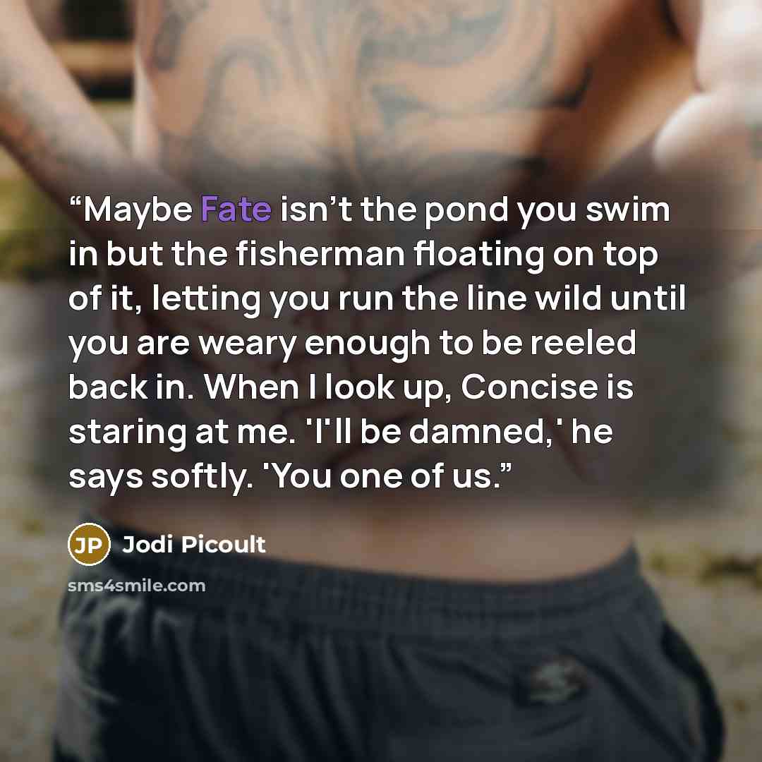 “Maybe Fate isn't the pond you swim in but the fisherman floating on top of it, letting you run the line wild until you are weary enough to be reeled back in. When I look up, Concise is staring at me. 'I'll be damned,' he says softly. 'You one of us.” quote by Jodi Picoult