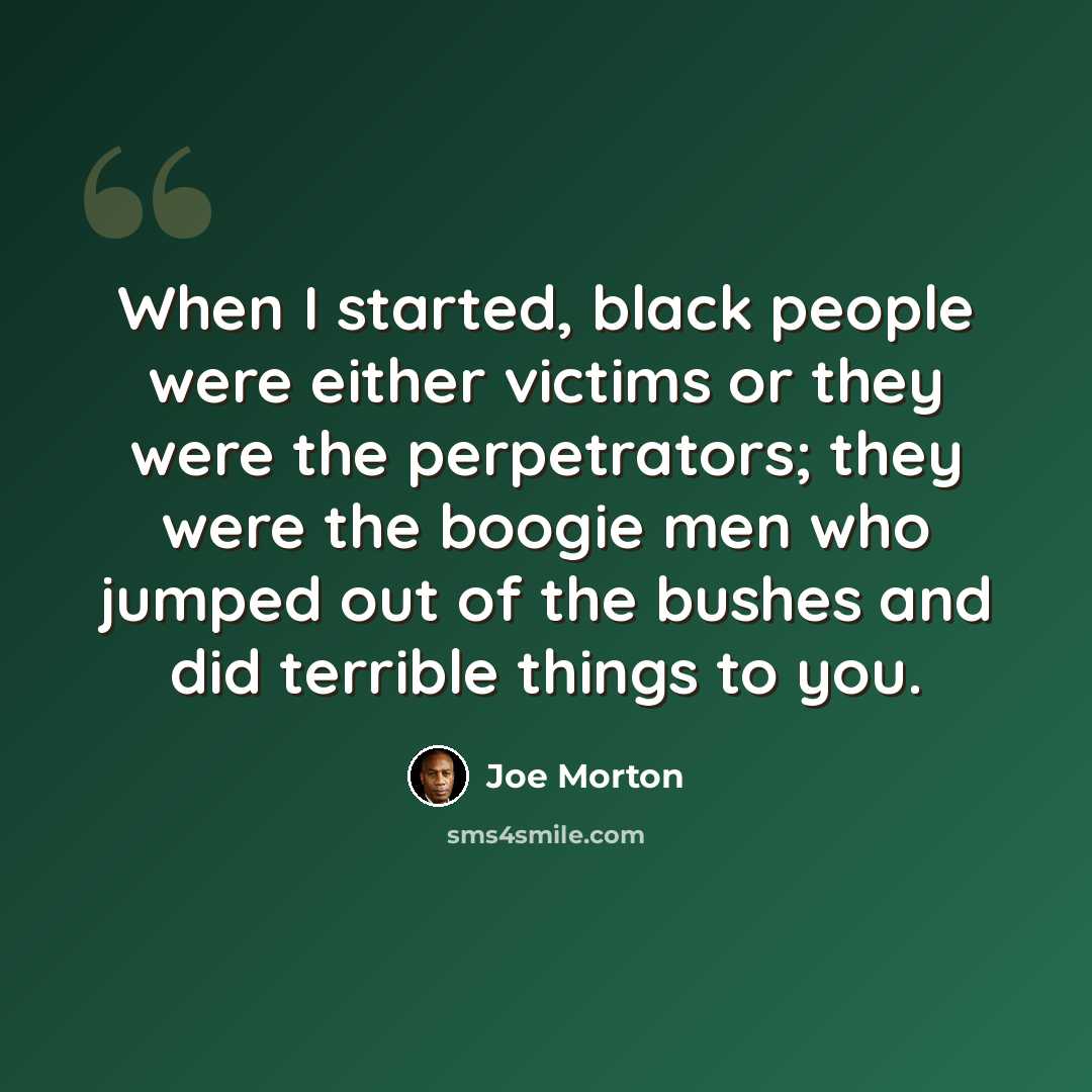 “When I started, black people were either victims or they were the perpetrators; they were the boogie men who jumped out of the bushes and did terrible things to you.” quote by Joe Morton