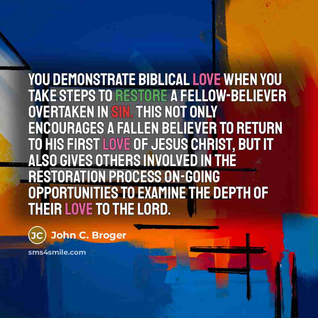 “You demonstrate biblical love when you take steps to restore a fellow-believer overtaken in sin. This not only encourages a fallen believer to return to his first love of Jesus Christ, but it also gives others involved in the restoration process on-going opportunities to examine the depth of their…” quote by John C. Broger